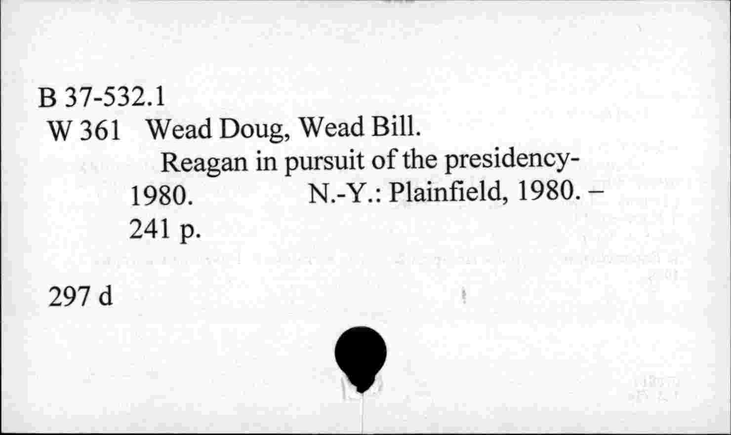 ﻿B 37-532.1
W 361 Wead Doug, Wead Bill.
Reagan in pursuit of the presidency-1980.	N.-Y.: Plainfield, 1980. -
241 p.
297 d